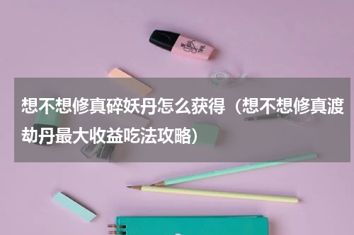 想不想修真碎妖丹怎么获得（想不想修真渡劫丹最大收益吃法攻略）