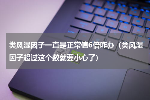 类风湿因子一直是正常值6倍咋办（类风湿因子超过这个数就要小心了）