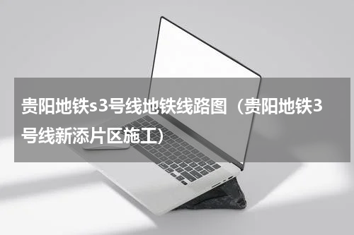 贵阳地铁s3号线地铁线路图（贵阳地铁3号线新添片区施工）