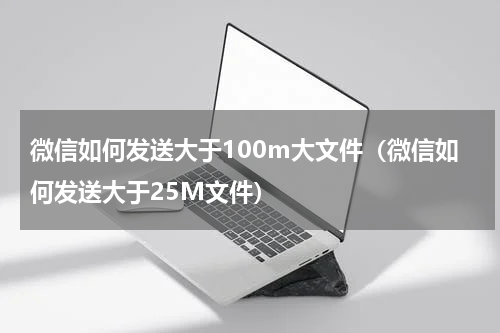微信如何发送大于100m大文件（微信如何发送大于25M文件）