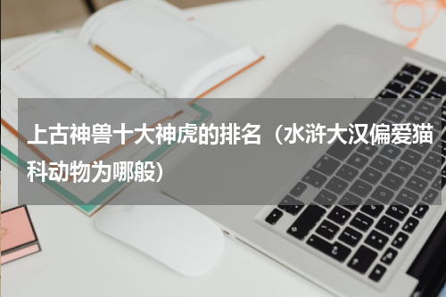 上古神兽十大神虎的排名（水浒大汉偏爱猫科动物为哪般）