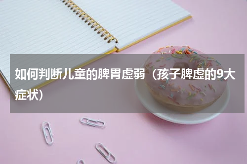 如何判断儿童的脾胃虚弱（孩子脾虚的9大症状）
