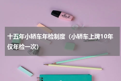 十五年小轿车年检制度（小轿车上牌10年仅年检一次）