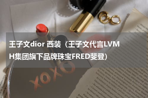 王子文dior 西装（王子文代言LVMH集团旗下品牌珠宝FRED斐登）