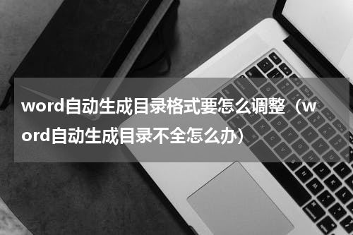 word自动生成目录格式要怎么调整（word自动生成目录不全怎么办）
