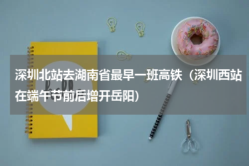 深圳北站去湖南省最早一班高铁（深圳西站在端午节前后增开岳阳）