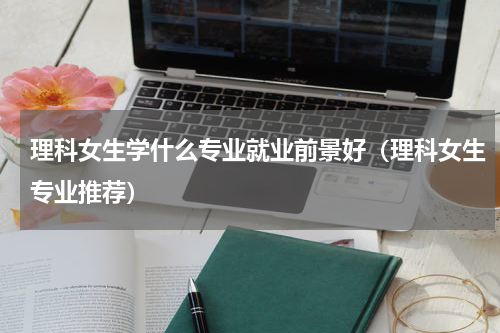 理科女生学什么专业就业前景好（理科女生专业推荐）