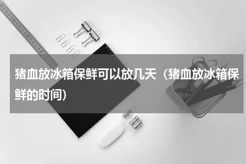 猪血放冰箱保鲜可以放几天（猪血放冰箱保鲜的时间）