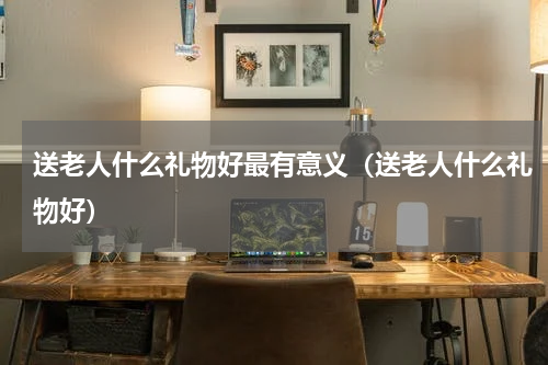 送老人什么礼物好最有意义（送老人什么礼物好）