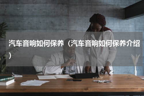 汽车音响如何保养（汽车音响如何保养介绍）