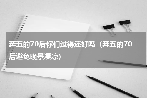 奔五的70后你们过得还好吗（奔五的70后避免晚景凄凉）