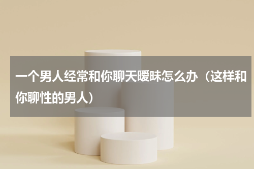 一个男人经常和你聊天暧昧怎么办（这样和你聊性的男人）