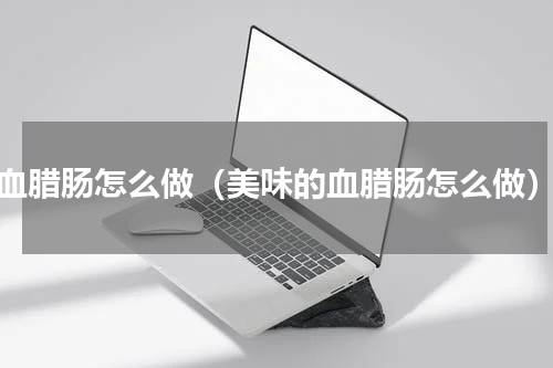 血腊肠怎么做（美味的血腊肠怎么做）