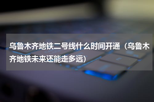 乌鲁木齐地铁二号线什么时间开通（乌鲁木齐地铁未来还能走多远）