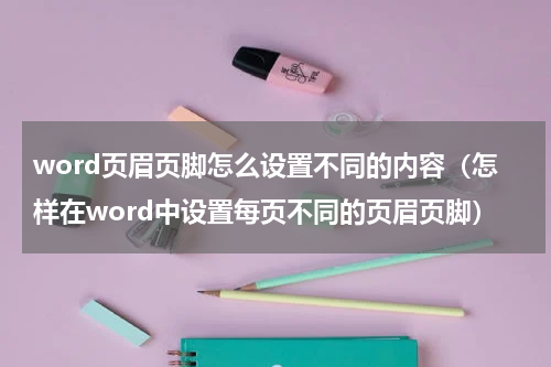 word页眉页脚怎么设置不同的内容（怎样在word中设置每页不同的页眉页脚）