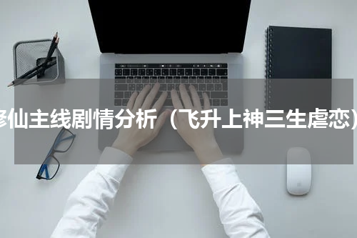 修仙主线剧情分析（飞升上神三生虐恋）