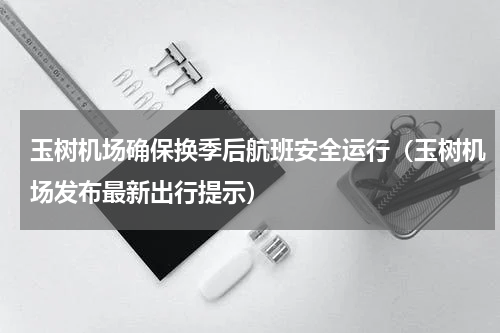 玉树机场确保换季后航班安全运行（玉树机场发布最新出行提示）