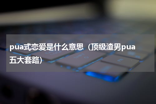 pua式恋爱是什么意思（顶级渣男pua五大套路）