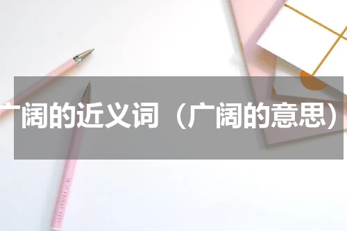 广阔的近义词（广阔的意思）