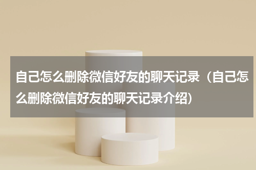 自己怎么删除微信好友的聊天记录（自己怎么删除微信好友的聊天记录介绍）