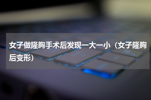 女子做隆胸手术后发现一大一小（女子隆胸后变形）