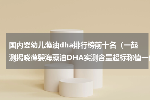 国内婴幼儿藻油dha排行榜前十名（一起测揭晓葆婴海藻油DHA实测含量超标称值一倍多）