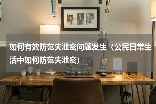 如何有效防范失泄密问题发生（公民日常生活中如何防范失泄密）