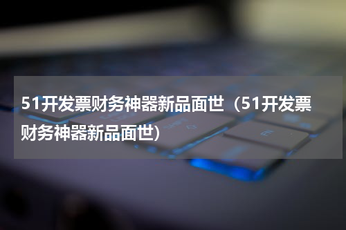 51开发票财务神器新品面世（51开发票财务神器新品面世）