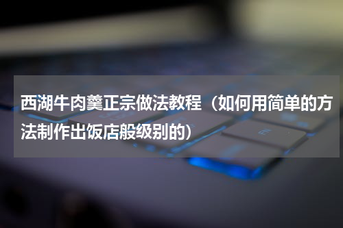 西湖牛肉羹正宗做法教程（如何用简单的方法制作出饭店般级别的）