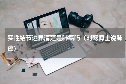 实性结节边界清楚是肺癌吗（刘懿博士说肺癌）