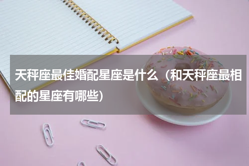 天秤座最佳婚配星座是什么（和天秤座最相配的星座有哪些）