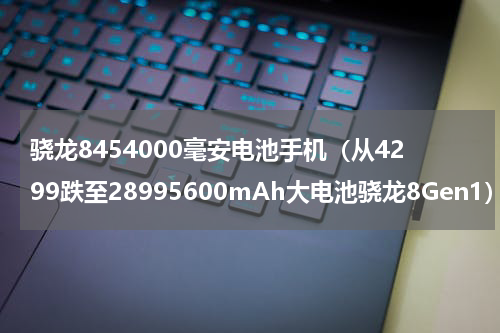 骁龙8454000毫安电池手机（从4299跌至28995600mAh大电池骁龙8Gen1）
