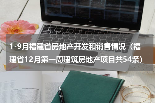 1-9月福建省房地产开发和销售情况（福建省12月第一周建筑房地产项目共54条）