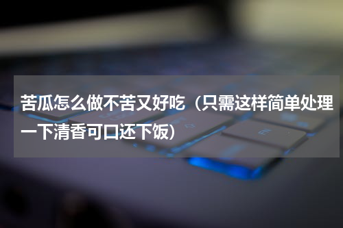 苦瓜怎么做不苦又好吃（只需这样简单处理一下清香可口还下饭）