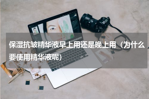保湿抗皱精华液早上用还是晚上用（为什么要使用精华液呢）
