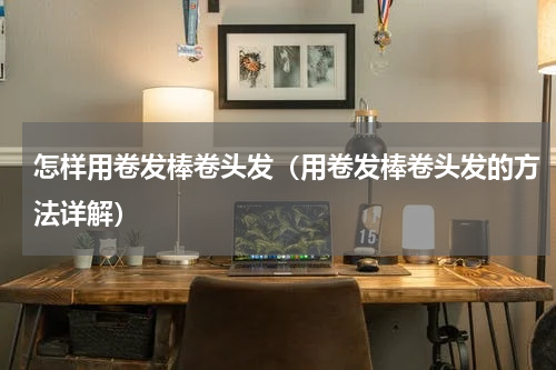怎样用卷发棒卷头发（用卷发棒卷头发的方法详解）