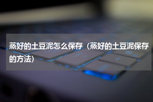 蒸好的土豆泥怎么保存（蒸好的土豆泥保存的方法）