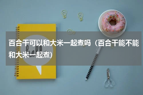 百合干可以和大米一起煮吗（百合干能不能和大米一起煮）