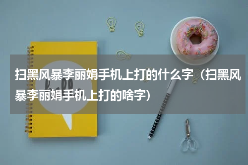 扫黑风暴李丽娟手机上打的什么字（扫黑风暴李丽娟手机上打的啥字）