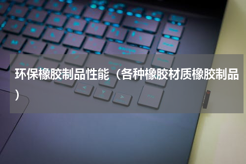 环保橡胶制品性能（各种橡胶材质橡胶制品）