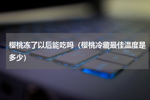樱桃冻了以后能吃吗（樱桃冷藏最佳温度是多少）