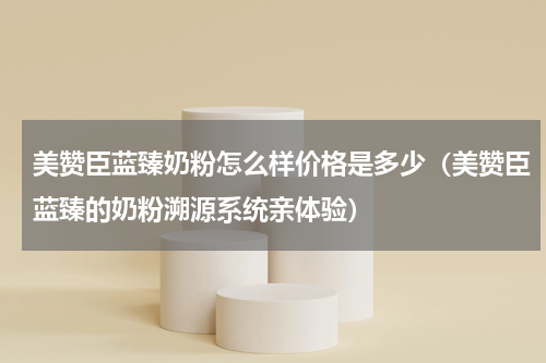 美赞臣蓝臻奶粉怎么样价格是多少（美赞臣蓝臻的奶粉溯源系统亲体验）