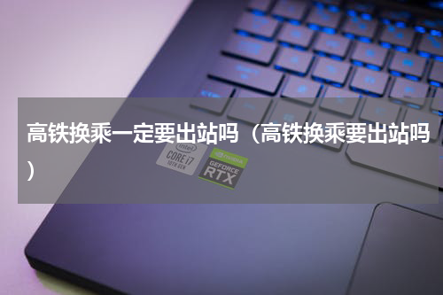 高铁换乘一定要出站吗（高铁换乘要出站吗）