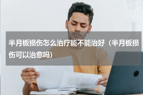 半月板损伤怎么治疗能不能治好（半月板损伤可以治愈吗）