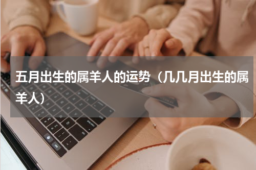 五月出生的属羊人的运势（几几月出生的属羊人）