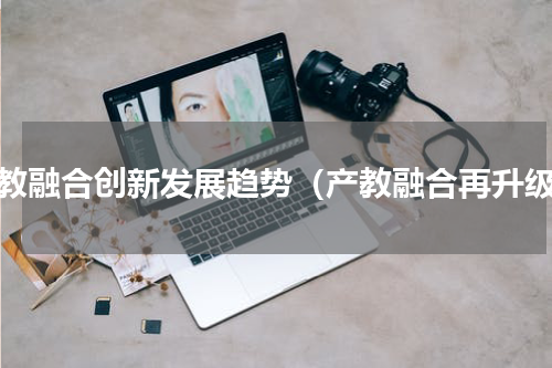 产教融合创新发展趋势（产教融合再升级）