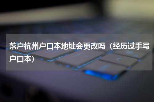落户杭州户口本地址会更改吗（经历过手写户口本）