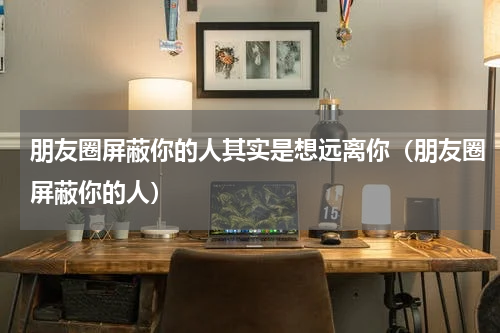 朋友圈屏蔽你的人其实是想远离你（朋友圈屏蔽你的人）