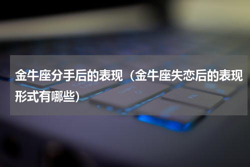 金牛座分手后的表现（金牛座失恋后的表现形式有哪些）