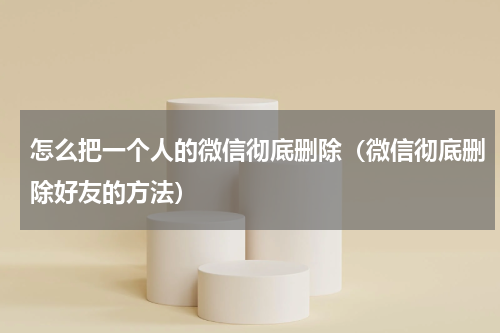 怎么把一个人的微信彻底删除（微信彻底删除好友的方法）